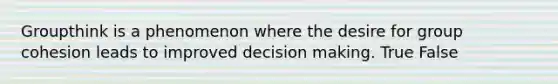 Groupthink is a phenomenon where the desire for group cohesion leads to improved decision making. True False