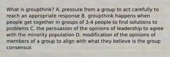 What is groupthink? A. pressure from a group to act carefully to reach an appropriate response B. groupthink happens when people get together in groups of 3-4 people to find solutions to problems C. the persuasion of the opinions of leadership to agree with the minority population D. modification of the opinions of members of a group to align with what they believe is the group consensus