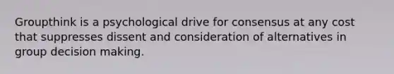 Groupthink is a psychological drive for consensus at any cost that suppresses dissent and consideration of alternatives in group decision making.