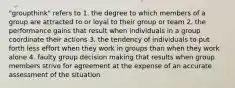 "groupthink" refers to 1. the degree to which members of a group are attracted to or loyal to their group or team 2. the performance gains that result when individuals in a group coordinate their actions 3. the tendency of individuals to put forth less effort when they work in groups than when they work alone 4. faulty group decision making that results when group members strive for agreement at the expense of an accurate assessment of the situation