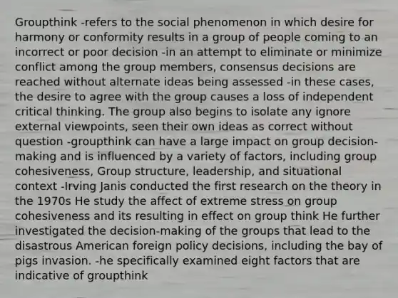 Groupthink -refers to the social phenomenon in which desire for harmony or conformity results in a group of people coming to an incorrect or poor decision -in an attempt to eliminate or minimize conflict among the group members, consensus decisions are reached without alternate ideas being assessed -in these cases, the desire to agree with the group causes a loss of independent critical thinking. The group also begins to isolate any ignore external viewpoints, seen their own ideas as correct without question -groupthink can have a large impact on group decision-making and is influenced by a variety of factors, including group cohesiveness, Group structure, leadership, and situational context -Irving Janis conducted the first research on the theory in the 1970s He study the affect of extreme stress on group cohesiveness and its resulting in effect on group think He further investigated the decision-making of the groups that lead to the disastrous American foreign policy decisions, including the bay of pigs invasion. -he specifically examined eight factors that are indicative of groupthink