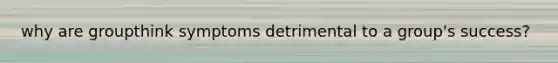 why are groupthink symptoms detrimental to a group's success?
