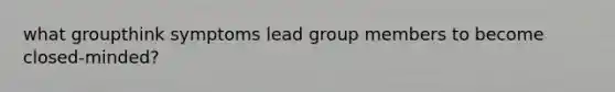 what groupthink symptoms lead group members to become closed-minded?