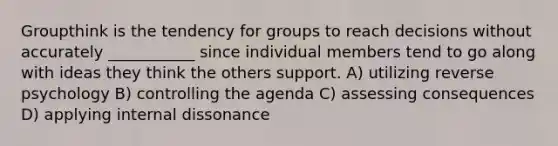 Groupthink is the tendency for groups to reach decisions without accurately ___________ since individual members tend to go along with ideas they think the others support. A) utilizing reverse psychology B) controlling the agenda C) assessing consequences D) applying internal dissonance