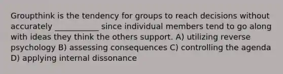 Groupthink is the tendency for groups to reach decisions without accurately ___________ since individual members tend to go along with ideas they think the others support. A) utilizing reverse psychology B) assessing consequences C) controlling the agenda D) applying internal dissonance