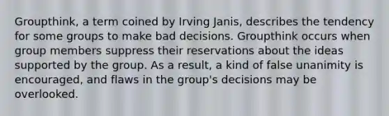 Groupthink, a term coined by Irving Janis, describes the tendency for some groups to make bad decisions. Groupthink occurs when group members suppress their reservations about the ideas supported by the group. As a result, a kind of false unanimity is encouraged, and flaws in the group's decisions may be overlooked.