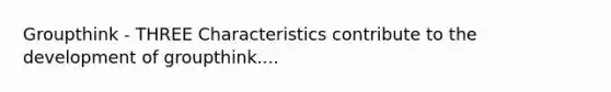 Groupthink - THREE Characteristics contribute to the development of groupthink....