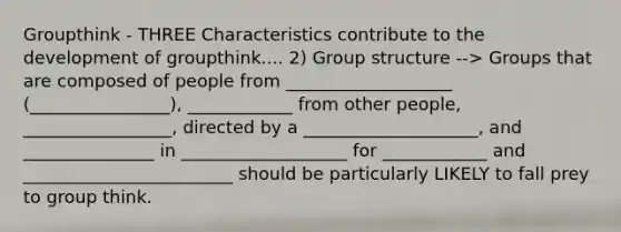 Groupthink - THREE Characteristics contribute to the development of groupthink.... 2) Group structure --> Groups that are composed of people from ___________________ (________________), ____________ from other people, _________________, directed by a ____________________, and _______________ in ___________________ for ____________ and ________________________ should be particularly LIKELY to fall prey to group think.