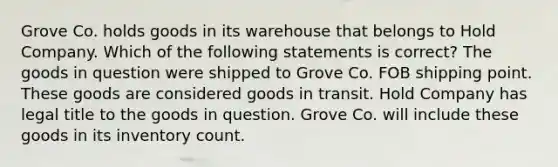 Grove Co. holds goods in its warehouse that belongs to Hold Company. Which of the following statements is correct? The goods in question were shipped to Grove Co. FOB shipping point. These goods are considered goods in transit. Hold Company has legal title to the goods in question. Grove Co. will include these goods in its inventory count.