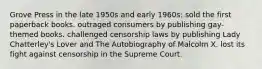 Grove Press in the late 1950s and early 1960s: sold the first paperback books. outraged consumers by publishing gay-themed books. challenged censorship laws by publishing Lady Chatterley's Lover and The Autobiography of Malcolm X. lost its fight against censorship in the Supreme Court.