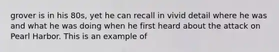 grover is in his 80s, yet he can recall in vivid detail where he was and what he was doing when he first heard about the attack on Pearl Harbor. This is an example of