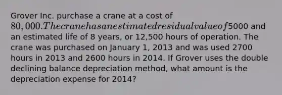 Grover Inc. purchase a crane at a cost of 80,000. The crane has an estimated residual value of5000 and an estimated life of 8 years, or 12,500 hours of operation. The crane was purchased on January 1, 2013 and was used 2700 hours in 2013 and 2600 hours in 2014. If Grover uses the double declining balance depreciation method, what amount is the depreciation expense for 2014?