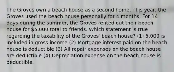 The Groves own a beach house as a second home. This year, the Groves used the beach house personally for 4 months. For 14 days during the summer, the Groves rented out their beach house for 5,000 total to friends. Which statement is true regarding the taxability of the Groves' beach house? (1) 5,000 is included in gross income (2) Mortgage interest paid on the beach house is deductible (3) All repair expenses on the beach house are deductible (4) Depreciation expense on the beach house is deductible.