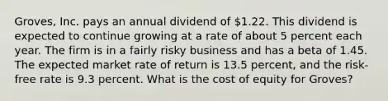 Groves, Inc. pays an annual dividend of 1.22. This dividend is expected to continue growing at a rate of about 5 percent each year. The firm is in a fairly risky business and has a beta of 1.45. The expected market rate of return is 13.5 percent, and the risk-free rate is 9.3 percent. What is the cost of equity for Groves?