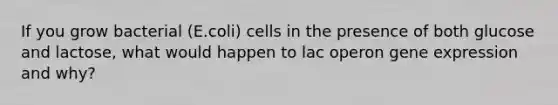 If you grow bacterial (E.coli) cells in the presence of both glucose and lactose, what would happen to lac operon gene expression and why?