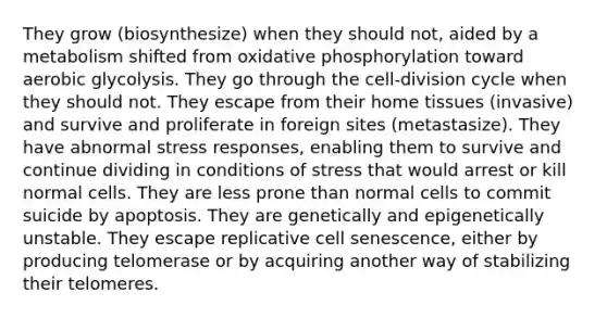 They grow (biosynthesize) when they should not, aided by a metabolism shifted from oxidative phosphorylation toward aerobic glycolysis. They go through the cell-division cycle when they should not. They escape from their home tissues (invasive) and survive and proliferate in foreign sites (metastasize). They have abnormal stress responses, enabling them to survive and continue dividing in conditions of stress that would arrest or kill normal cells. They are less prone than normal cells to commit suicide by apoptosis. They are genetically and epigenetically unstable. They escape replicative cell senescence, either by producing telomerase or by acquiring another way of stabilizing their telomeres.