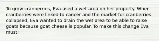 To grow cranberries, Eva used a wet area on her property. When cranberries were linked to cancer and the market for cranberries collapsed, Eva wanted to drain the wet area to be able to raise goats because goat cheese is popular. To make this change Eva must: