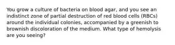 You grow a culture of bacteria on blood agar, and you see an indistinct zone of partial destruction of red blood cells (RBCs) around the individual colonies, accompanied by a greenish to brownish discoloration of the medium. What type of hemolysis are you seeing?