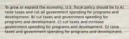 To grow or expand the economy, U.S. fiscal policy should be to A) raise taxes and cut all government spending for programs and development. B) cut taxes and government spending for programs and development. C) cut taxes and increase government spending for programs and development. D) raise taxes and government spending for programs and development.