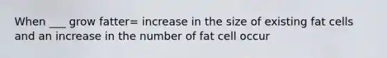 When ___ grow fatter= increase in the size of existing fat cells and an increase in the number of fat cell occur