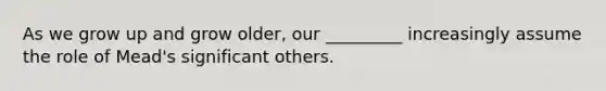 As we grow up and grow older, our _________ increasingly assume the role of Mead's significant others.