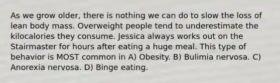 As we grow older, there is nothing we can do to slow the loss of lean body mass. Overweight people tend to underestimate the kilocalories they consume. Jessica always works out on the Stairmaster for hours after eating a huge meal. This type of behavior is MOST common in A) Obesity. B) Bulimia nervosa. C) Anorexia nervosa. D) Binge eating.