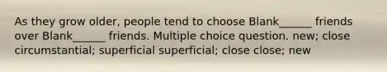 As they grow older, people tend to choose Blank______ friends over Blank______ friends. Multiple choice question. new; close circumstantial; superficial superficial; close close; new