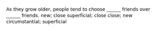 As they grow older, people tend to choose ______ friends over ______ friends. new; close superficial; close close; new circumstantial; superficial