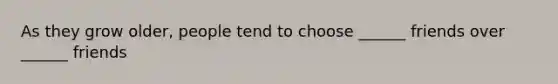 As they grow older, people tend to choose ______ friends over ______ friends