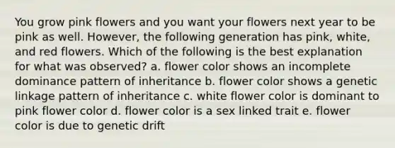 You grow pink flowers and you want your flowers next year to be pink as well. However, the following generation has pink, white, and red flowers. Which of the following is the best explanation for what was observed? a. flower color shows an incomplete dominance pattern of inheritance b. flower color shows a genetic linkage pattern of inheritance c. white flower color is dominant to pink flower color d. flower color is a sex linked trait e. flower color is due to genetic drift