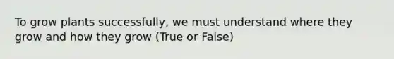 To grow plants successfully, we must understand where they grow and how they grow (True or False)