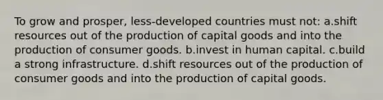 To grow and prosper, less-developed countries must not: a.shift resources out of the production of capital goods and into the production of consumer goods. b.invest in human capital. c.build a strong infrastructure. d.shift resources out of the production of consumer goods and into the production of capital goods.