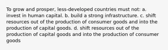 To grow and prosper, less-developed countries must not: a. invest in human capital. b. build a strong infrastructure. c. shift resources out of the production of consumer goods and into the production of capital goods. d. shift resources out of the production of capital goods and into the production of consumer goods