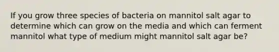 If you grow three species of bacteria on mannitol salt agar to determine which can grow on the media and which can ferment mannitol what type of medium might mannitol salt agar be?