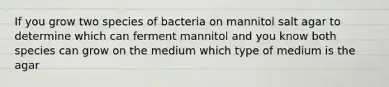 If you grow two species of bacteria on mannitol salt agar to determine which can ferment mannitol and you know both species can grow on the medium which type of medium is the agar