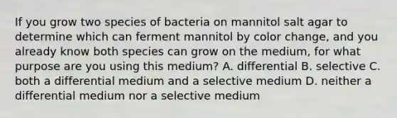 If you grow two species of bacteria on mannitol salt agar to determine which can ferment mannitol by color change, and you already know both species can grow on the medium, for what purpose are you using this medium? A. differential B. selective C. both a differential medium and a selective medium D. neither a differential medium nor a selective medium