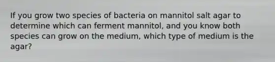 If you grow two species of bacteria on mannitol salt agar to determine which can ferment mannitol, and you know both species can grow on the medium, which type of medium is the agar?