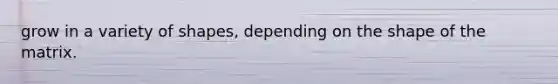 grow in a variety of shapes, depending on the shape of the matrix.