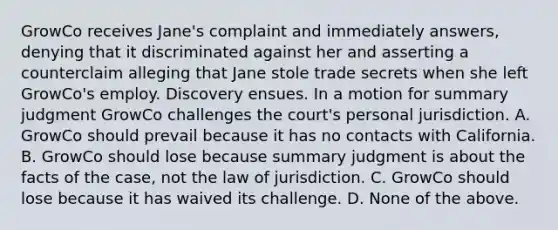 GrowCo receives Jane's complaint and immediately answers, denying that it discriminated against her and asserting a counterclaim alleging that Jane stole trade secrets when she left GrowCo's employ. Discovery ensues. In a motion for summary judgment GrowCo challenges the court's personal jurisdiction. A. GrowCo should prevail because it has no contacts with California. B. GrowCo should lose because summary judgment is about the facts of the case, not the law of jurisdiction. C. GrowCo should lose because it has waived its challenge. D. None of the above.