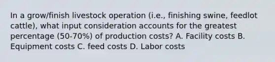 In a grow/finish livestock operation (i.e., finishing swine, feedlot cattle), what input consideration accounts for the greatest percentage (50-70%) of production costs? A. Facility costs B. Equipment costs C. feed costs D. Labor costs