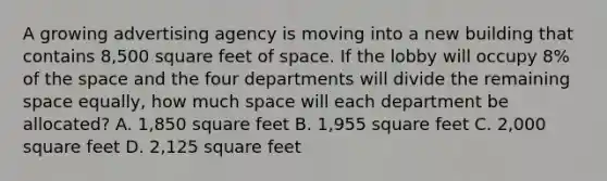 A growing advertising agency is moving into a new building that contains 8,500 square feet of space. If the lobby will occupy 8% of the space and the four departments will divide the remaining space equally, how much space will each department be allocated? A. 1,850 square feet B. 1,955 square feet C. 2,000 square feet D. 2,125 square feet