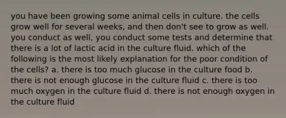 you have been growing some animal cells in culture. the cells grow well for several weeks, and then don't see to grow as well. you conduct as well, you conduct some tests and determine that there is a lot of lactic acid in the culture fluid. which of the following is the most likely explanation for the poor condition of the cells? a. there is too much glucose in the culture food b. there is not enough glucose in the culture fluid c. there is too much oxygen in the culture fluid d. there is not enough oxygen in the culture fluid