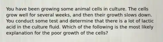 You have been growing some animal cells in culture. The cells grow well for several weeks, and then their growth slows down. You conduct some test and determine that there is a lot of lactic acid in the culture fluid. Which of the following is the most likely explanation for the poor growth of the cells?