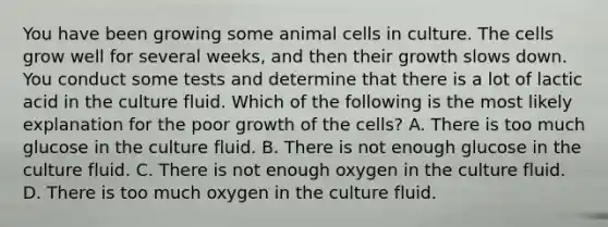 You have been growing some animal cells in culture. The cells grow well for several weeks, and then their growth slows down. You conduct some tests and determine that there is a lot of lactic acid in the culture fluid. Which of the following is the most likely explanation for the poor growth of the cells? A. There is too much glucose in the culture fluid. B. There is not enough glucose in the culture fluid. C. There is not enough oxygen in the culture fluid. D. There is too much oxygen in the culture fluid.