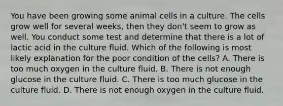 You have been growing some animal cells in a culture. The cells grow well for several weeks, then they don't seem to grow as well. You conduct some test and determine that there is a lot of lactic acid in the culture fluid. Which of the following is most likely explanation for the poor condition of the cells? A. There is too much oxygen in the culture fluid. B. There is not enough glucose in the culture fluid. C. There is too much glucose in the culture fluid. D. There is not enough oxygen in the culture fluid.