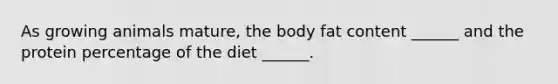 As growing animals mature, the body fat content ______ and the protein percentage of the diet ______.