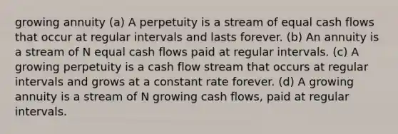 growing annuity (a) A perpetuity is a stream of equal cash flows that occur at regular intervals and lasts forever. (b) An annuity is a stream of N equal cash flows paid at regular intervals. (c) A growing perpetuity is a cash flow stream that occurs at regular intervals and grows at a constant rate forever. (d) A growing annuity is a stream of N growing cash flows, paid at regular intervals.