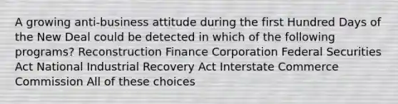 A growing anti-business attitude during the first Hundred Days of the New Deal could be detected in which of the following programs? Reconstruction Finance Corporation Federal Securities Act National Industrial Recovery Act Interstate Commerce Commission All of these choices