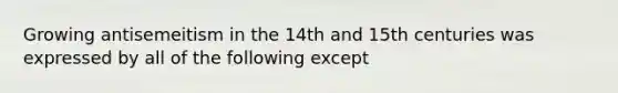 Growing antisemeitism in the 14th and 15th centuries was expressed by all of the following except