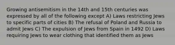 Growing antisemitism in the 14th and 15th centuries was expressed by all of the following except A) Laws restricting Jews to specific parts of cities B) The refusal of Poland and Russia to admit Jews C) The expulsion of Jews from Spain in 1492 D) Laws requiring Jews to wear clothing that identified them as Jews